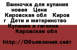 Ванночка для купания новая › Цена ­ 400 - Кировская обл., Киров г. Дети и материнство » Купание и гигиена   . Кировская обл.